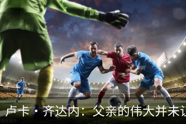 卢卡·齐达内：父亲的伟大并未让我有很大压力，我走出了自己的路