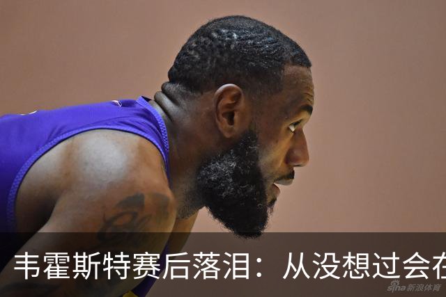 韦霍斯特赛后落泪：从没想过会在今天回家，这是我最后的机会了